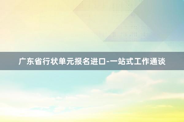 广东省行状单元报名进口-一站式工作通谈