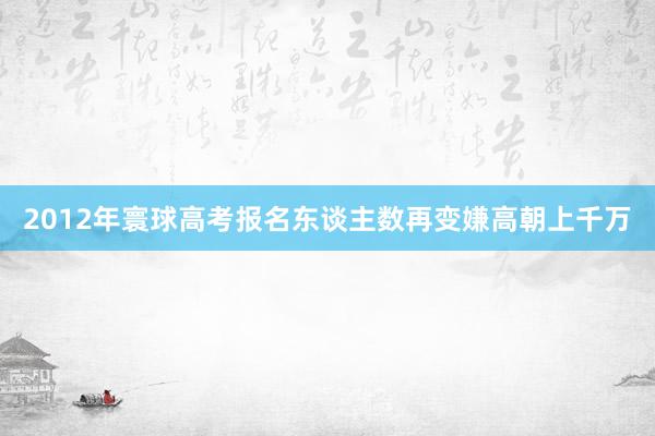 2012年寰球高考报名东谈主数再变嫌高朝上千万