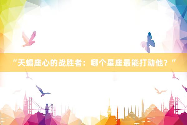 “天蝎座心的战胜者：哪个星座最能打动他？”
