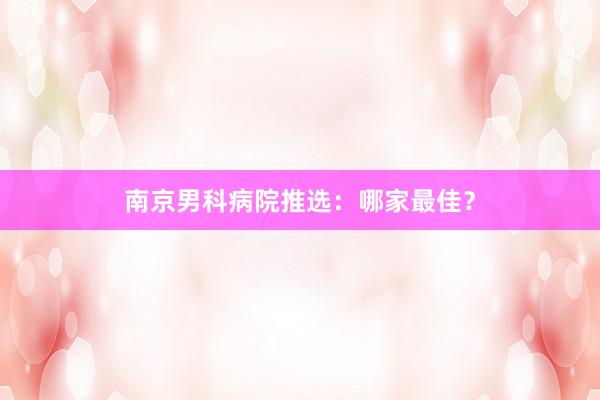 南京男科病院推选：哪家最佳？