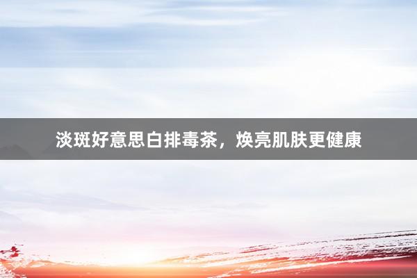 淡斑好意思白排毒茶，焕亮肌肤更健康